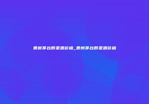 贵卅茅台醇柔酒价格_贵州茅台醇柔酒价格