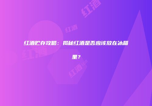 红酒贮存攻略：揭秘红酒是否应该放在冰箱里？