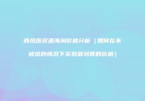 西凤原浆酒海淘价格分析（如何在不被坑的情况下买到最划算的价格）