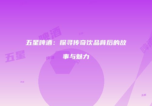 五星啤酒：探寻传奇饮品背后的故事与魅力