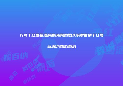 长城干红葡萄酒解百纳精酿版(长城解百纳干红葡萄酒价格优选级)