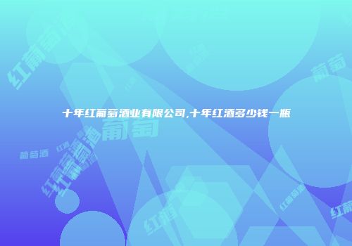 十年红葡萄酒业有限公司,十年红酒多少钱一瓶