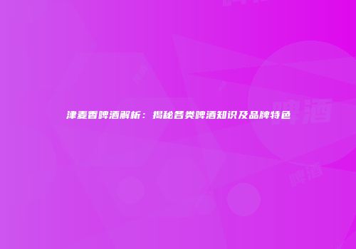 津麦香啤酒解析：揭秘各类啤酒知识及品牌特色