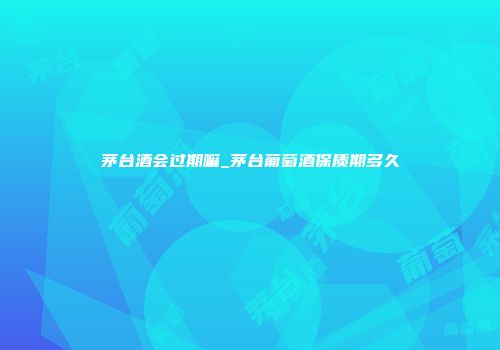 茅台酒会过期嘛_茅台葡萄酒保质期多久