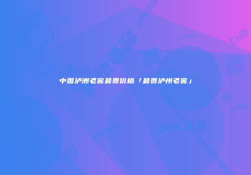 中国泸洲老窖最贵价格「最贵泸州老窖」
