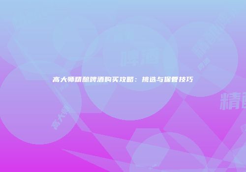 高大师精酿啤酒购买攻略：挑选与保管技巧