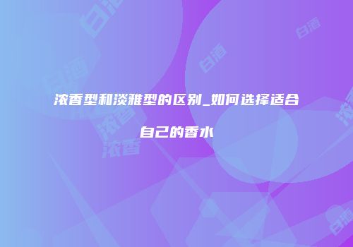 浓香型和淡雅型的区别_如何选择适合自己的香水