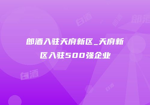 郎酒入驻天府新区_天府新区入驻500强企业