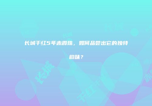 长城干红5年赤霞珠，如何品尝出它的独特韵味？