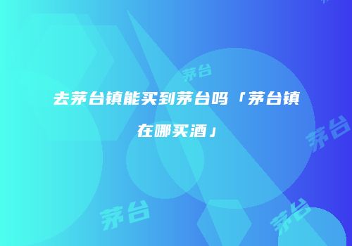 去茅台镇能买到茅台吗「茅台镇在哪买酒」