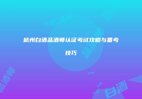 杭州白酒品酒师认证考试攻略与备考技巧