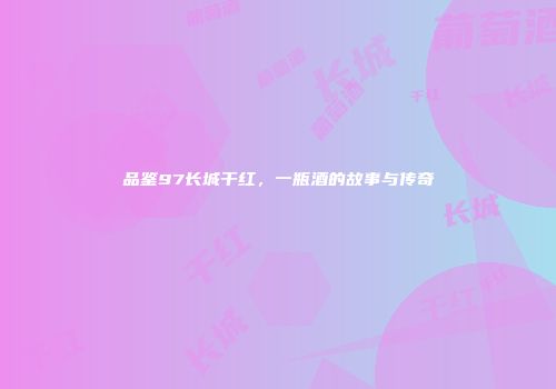 品鉴97长城干红，一瓶酒的故事与传奇