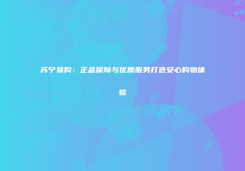 苏宁易购：正品保障与优质服务打造安心购物体验