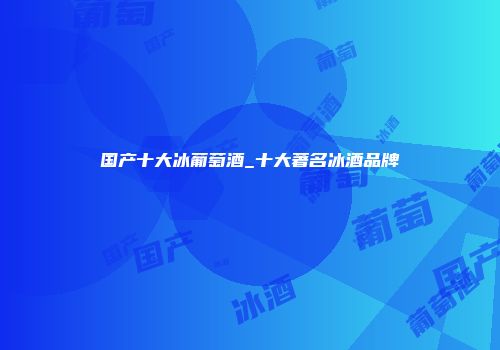 国产十大冰葡萄酒_十大著名冰酒品牌