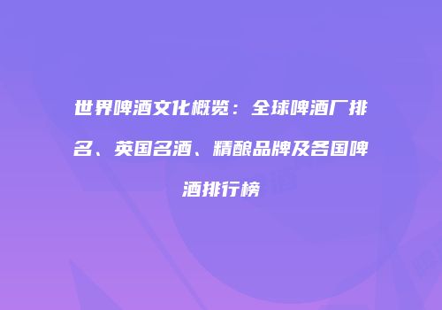 世界啤酒文化概览：全球啤酒厂排名、英国名酒、精酿品牌及各国啤酒排行榜