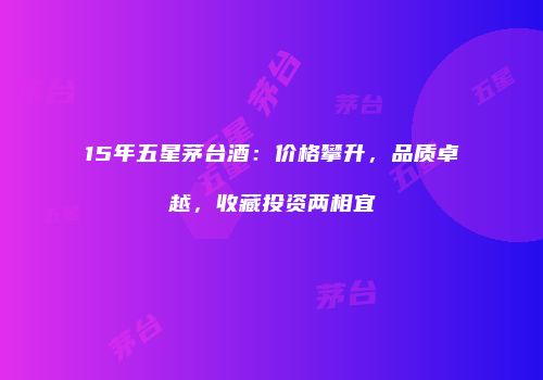 15年五星茅台酒：价格攀升，品质卓越，收藏投资两相宜