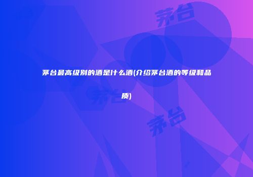 茅台最高级别的酒是什么酒(介绍茅台酒的等级和品质)