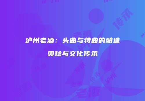 泸州老酒：头曲与特曲的酿造奥秘与文化传承