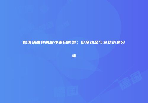 德国格鲁特荣耀小麦白啤酒：价格动态与全球市场分析