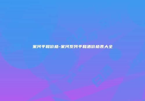 宋河平和价格-宋河系列平和酒价格表大全