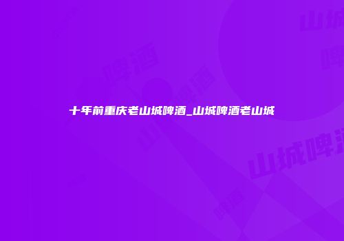 十年前重庆老山城啤酒_山城啤酒老山城