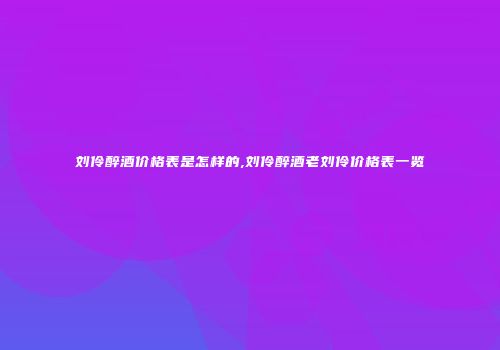 刘伶醉酒价格表是怎样的,刘伶醉酒老刘伶价格表一览