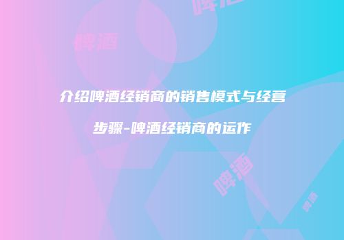 介绍啤酒经销商的销售模式与经营步骤-啤酒经销商的运作