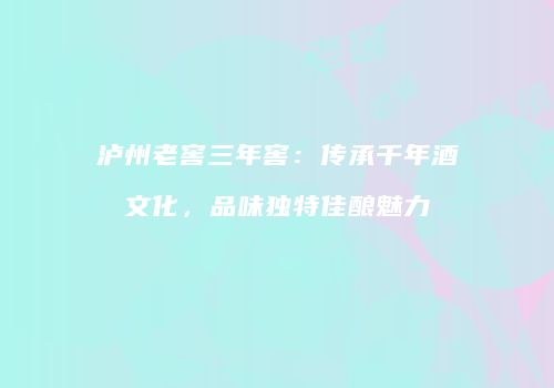 泸州老窖三年窖：传承千年酒文化，品味独特佳酿魅力