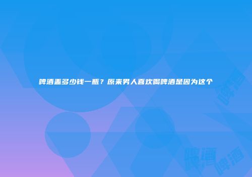 啤酒盖多少钱一瓶？原来男人喜欢喝啤酒是因为这个