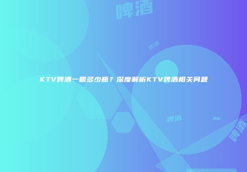 KTV啤酒一箱多少瓶？深度解析KTV啤酒相关问题