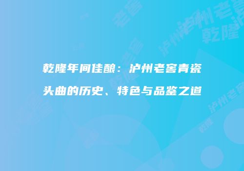 乾隆年间佳酿：泸州老窖青瓷头曲的历史、特色与品鉴之道