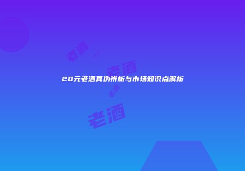 20元老酒真伪辨析与市场知识点解析