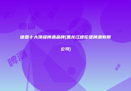 德国十大顶级啤酒品牌(黑龙江德伦堡啤酒有限公司)