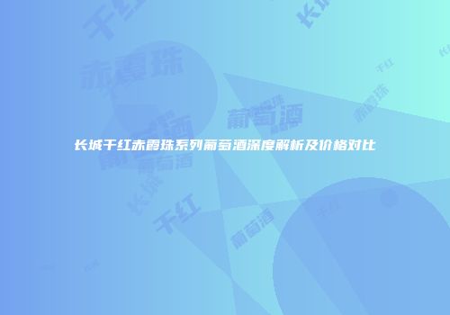 长城干红赤霞珠系列葡萄酒深度解析及价格对比