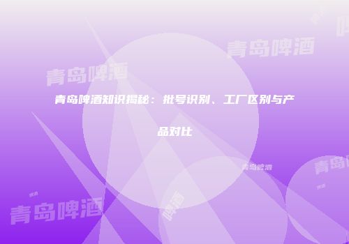青岛啤酒知识揭秘：批号识别、工厂区别与产品对比