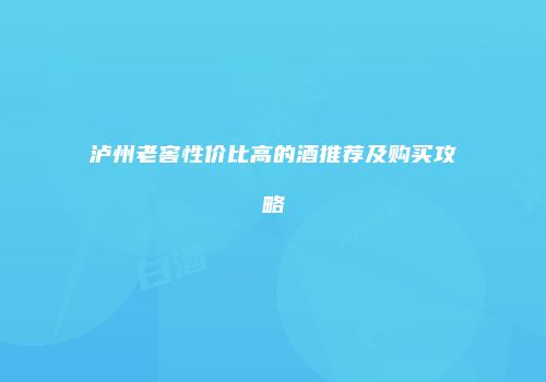 泸州老窖性价比高的酒推荐及购买攻略