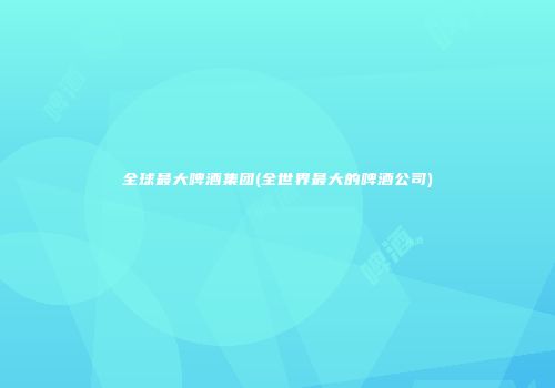 全球最大啤酒集团(全世界最大的啤酒公司)