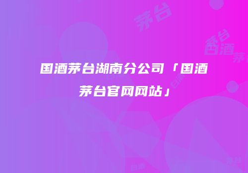 国酒茅台湖南分公司「国酒茅台官网网站」