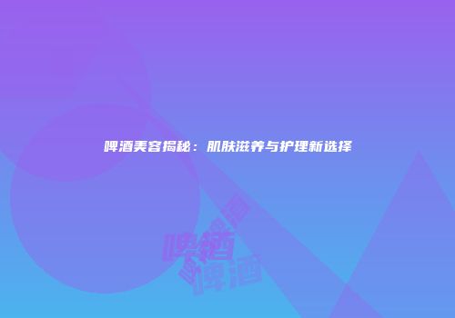 啤酒美容揭秘：肌肤滋养与护理新选择