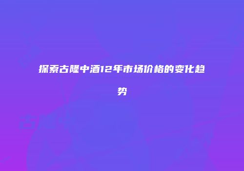 探索古隆中酒12年市场价格的变化趋势