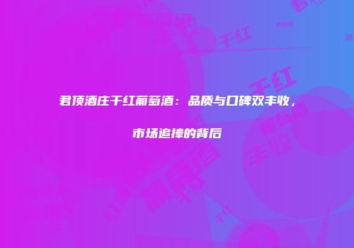 君顶酒庄干红葡萄酒：品质与口碑双丰收，市场追捧的背后