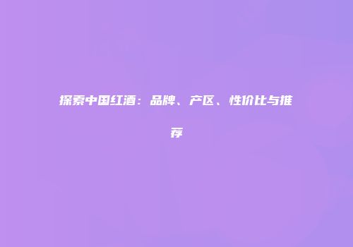 探索中国红酒：品牌、产区、性价比与推荐