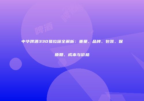 中华啤酒330易拉罐全解析：重量、品牌、包装、保质期、成本与价格