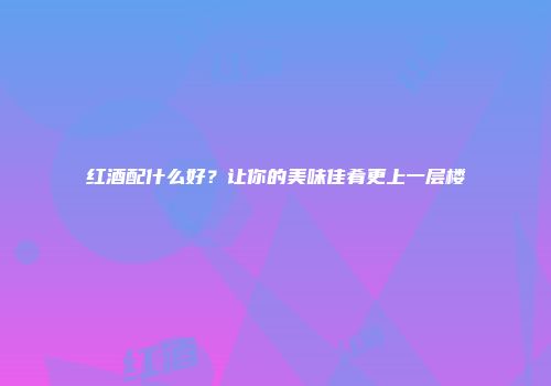 红酒配什么好？让你的美味佳肴更上一层楼