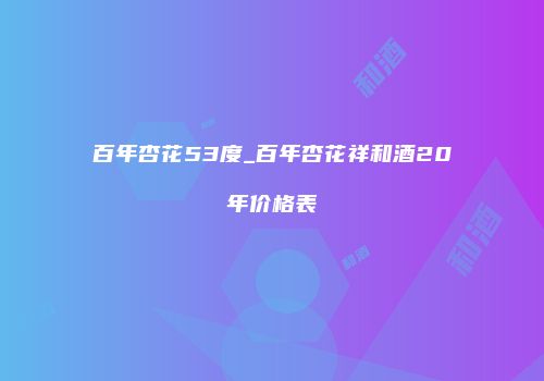 百年杏花53度_百年杏花祥和酒20年价格表
