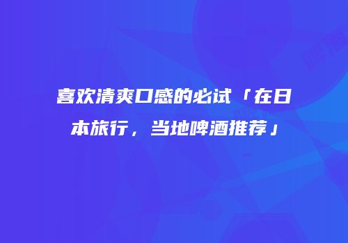 喜欢清爽口感的必试「在日本旅行，当地啤酒推荐」