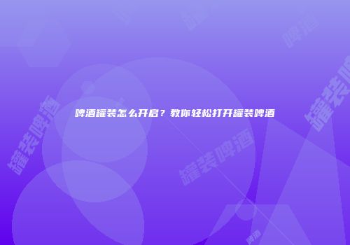 啤酒罐装怎么开启？教你轻松打开罐装啤酒