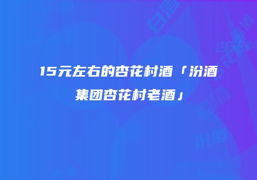 15元左右的杏花村酒「汾酒集团杏花村老酒」