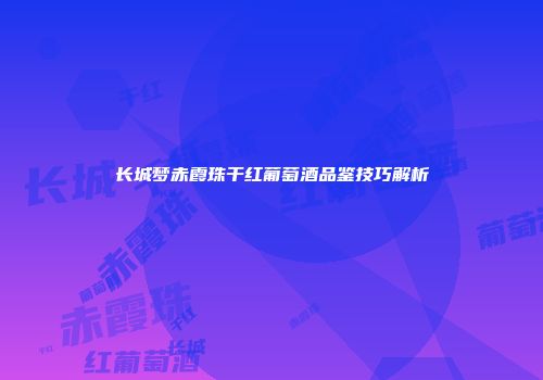 长城梦赤霞珠干红葡萄酒品鉴技巧解析