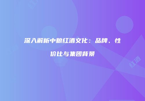 深入解析中粮红酒文化：品牌、性价比与集团背景